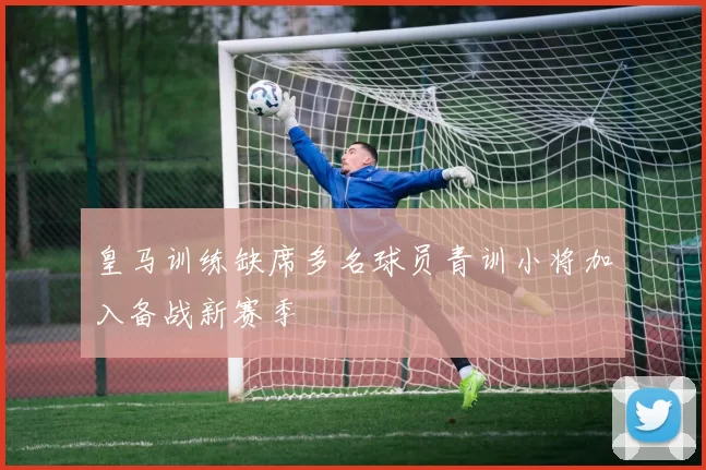 皇马训练缺席多名球员青训小将加入备战新赛季