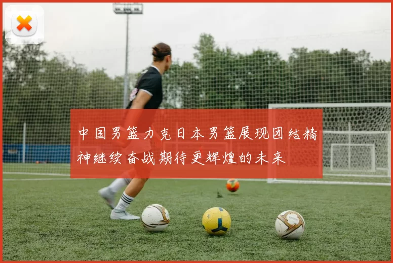 中国男篮力克日本男篮展现团结精神继续奋战期待更辉煌的未来