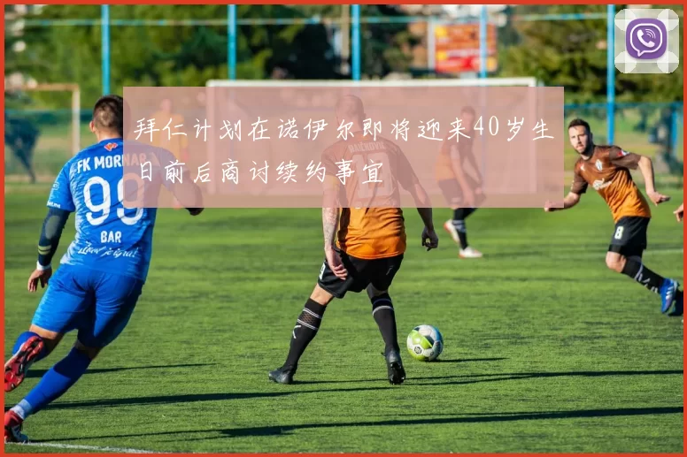 拜仁计划在诺伊尔即将迎来40岁生日前后商讨续约事宜