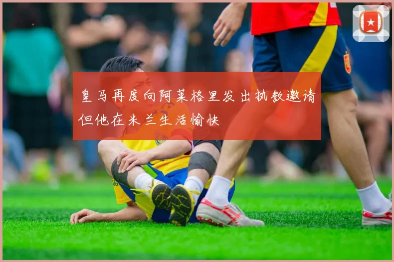 皇马再度向阿莱格里发出执教邀请但他在米兰生活愉快