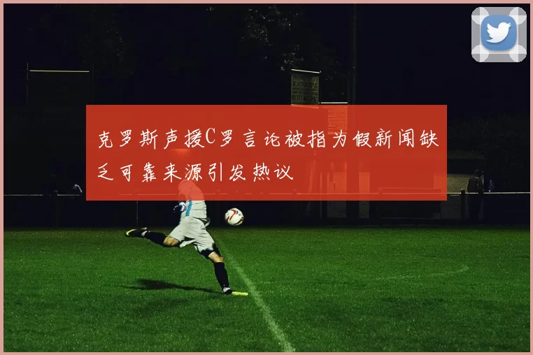 克罗斯声援C罗言论被指为假新闻缺乏可靠来源引发热议