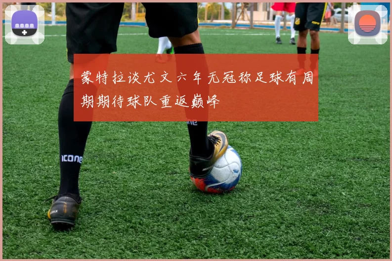 蒙特拉谈尤文六年无冠称足球有周期期待球队重返巅峰
