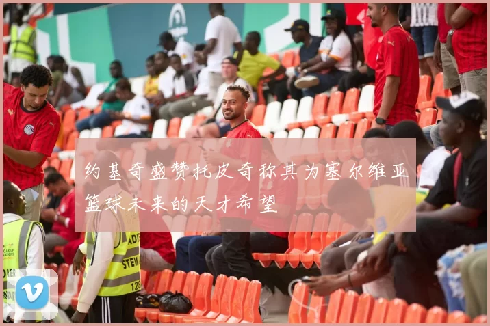 约基奇盛赞托皮奇称其为塞尔维亚篮球未来的天才希望