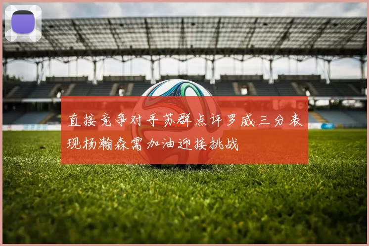 直接竞争对手苏群点评罗威三分表现杨瀚森需加油迎接挑战