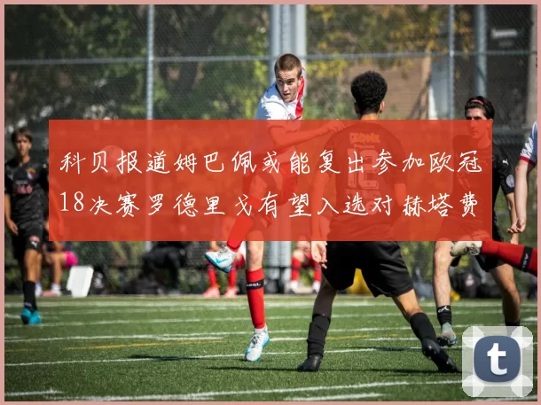 科贝报道姆巴佩或能复出参加欧冠18决赛罗德里戈有望入选对赫塔费大名单