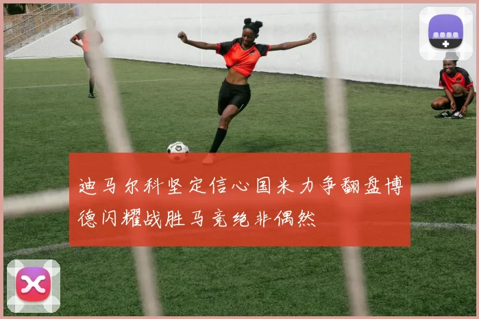 迪马尔科坚定信心国米力争翻盘博德闪耀战胜马竞绝非偶然