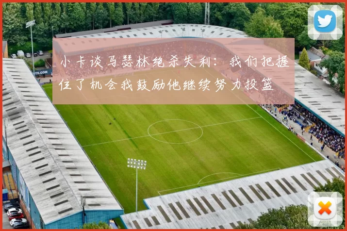 小卡谈马瑟林绝杀失利：我们把握住了机会我鼓励他继续努力投篮