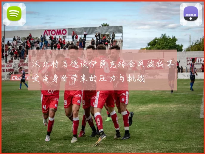 沃尔特马德谈伊萨克转会风波我享受高身价带来的压力与挑战