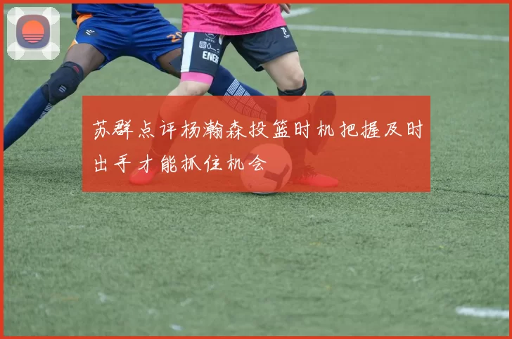 苏群点评杨瀚森投篮时机把握及时出手才能抓住机会