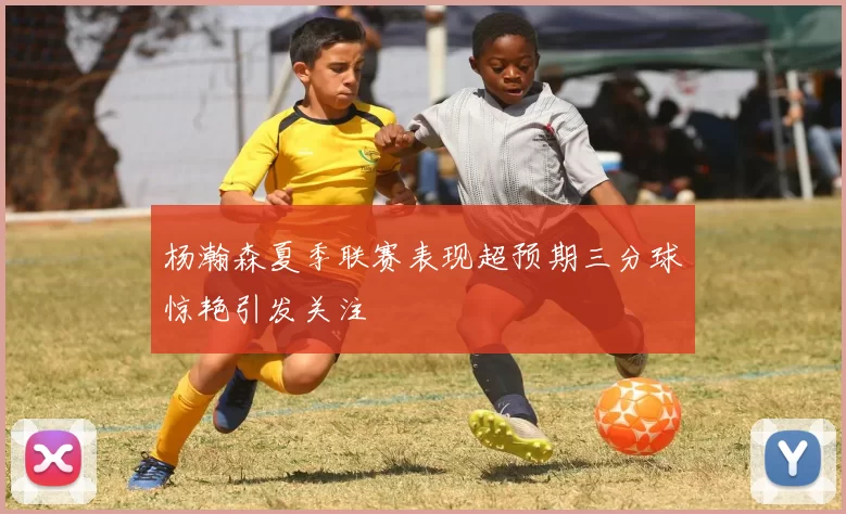 杨瀚森夏季联赛表现超预期三分球惊艳引发关注