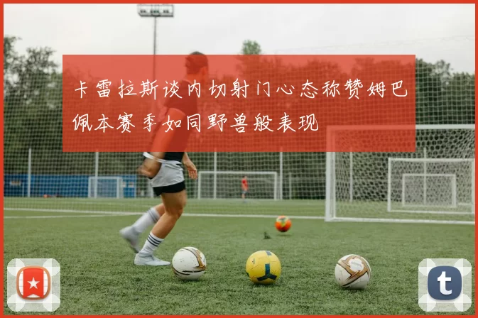 卡雷拉斯谈内切射门心态称赞姆巴佩本赛季如同野兽般表现