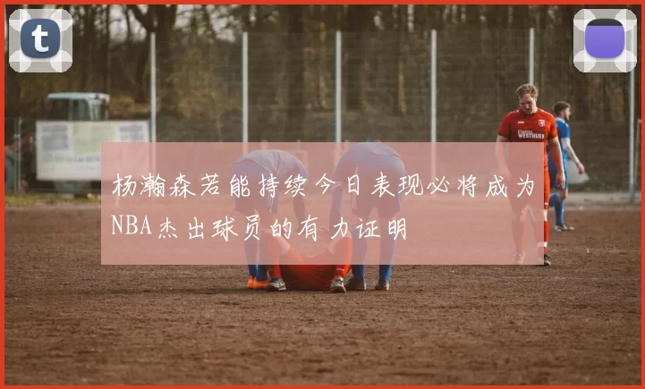 杨瀚森若能持续今日表现必将成为NBA杰出球员的有力证明