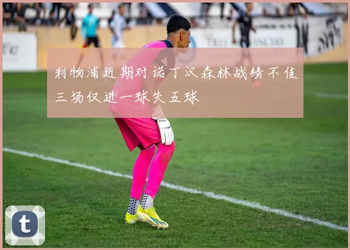 利物浦近期对诺丁汉森林战绩不佳三场仅进一球失五球