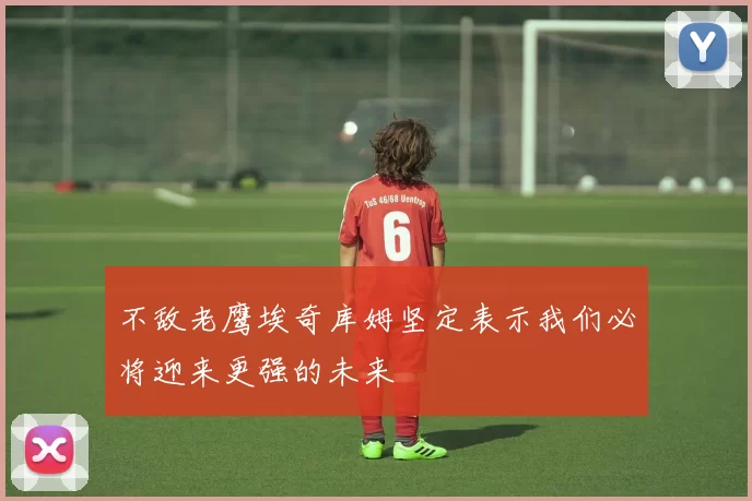 不敌老鹰埃奇库姆坚定表示我们必将迎来更强的未来