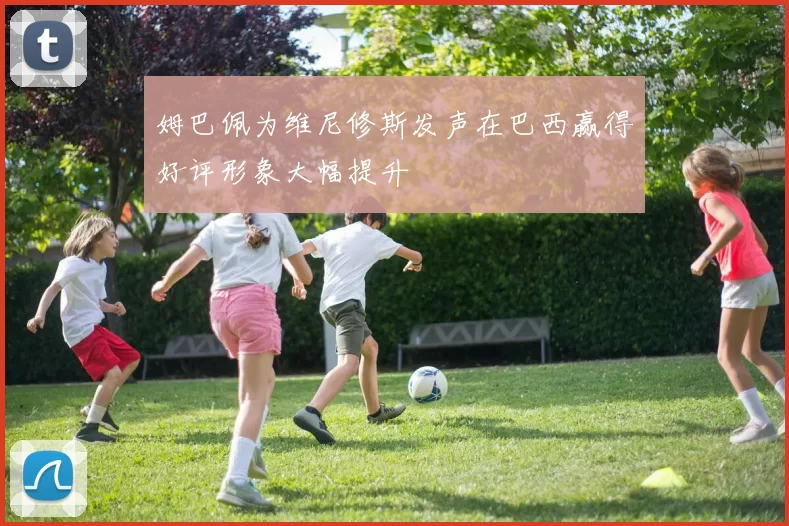 姆巴佩为维尼修斯发声在巴西赢得好评形象大幅提升