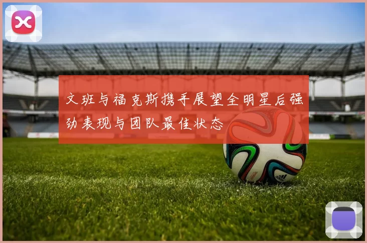 文班与福克斯携手展望全明星后强劲表现与团队最佳状态