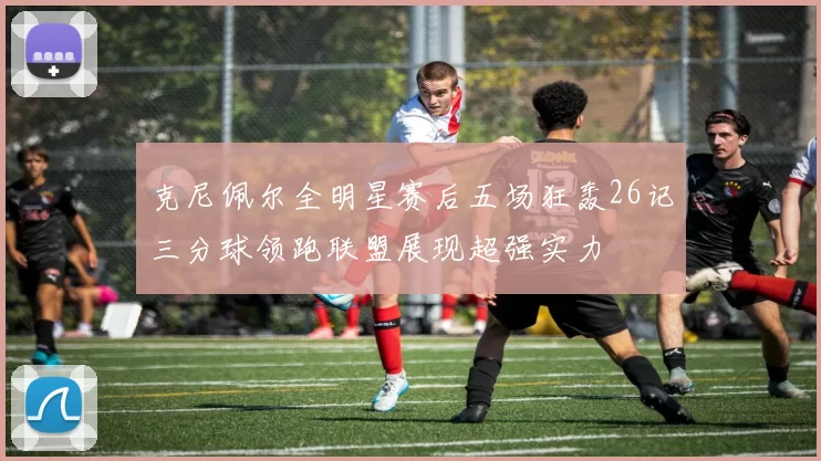 克尼佩尔全明星赛后五场狂轰26记三分球领跑联盟展现超强实力