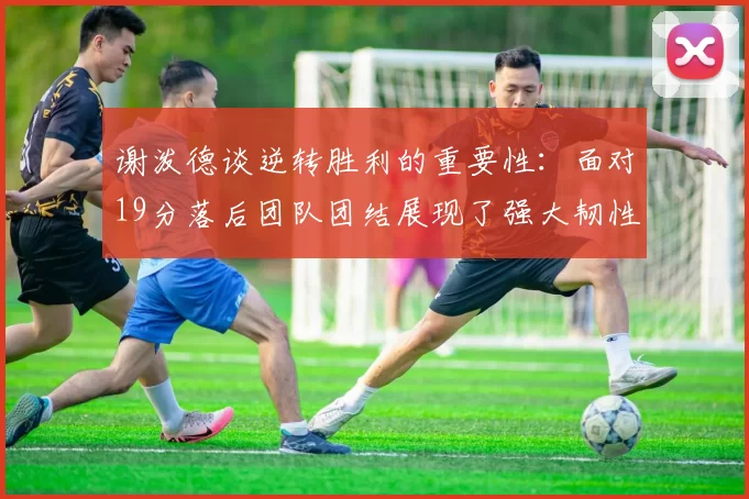 谢泼德谈逆转胜利的重要性：面对19分落后团队团结展现了强大韧性