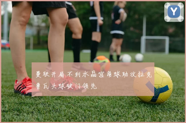 曼联开局不利水晶宫角球助攻拉克鲁瓦头球破门领先