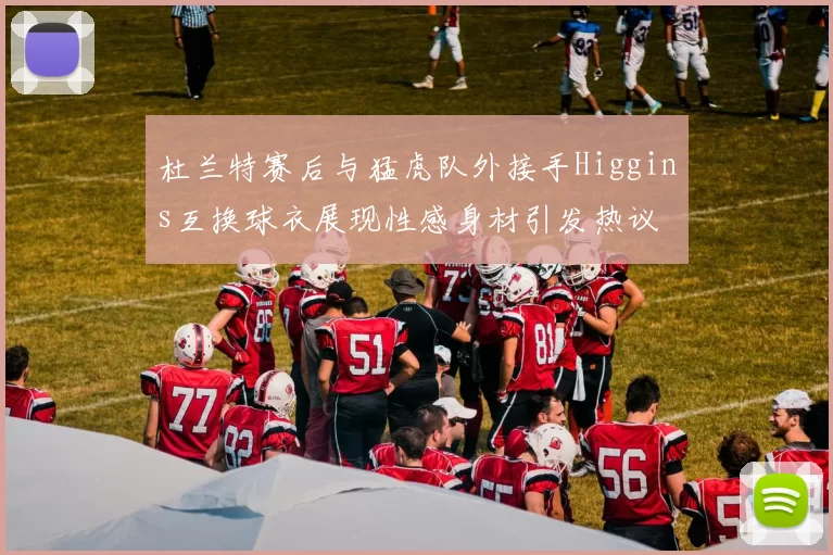 杜兰特赛后与猛虎队外接手Higgins互换球衣展现性感身材引发热议