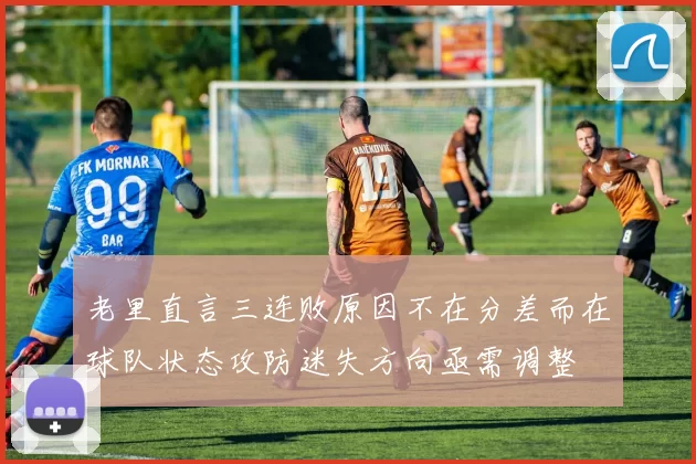 老里直言三连败原因不在分差而在球队状态攻防迷失方向亟需调整