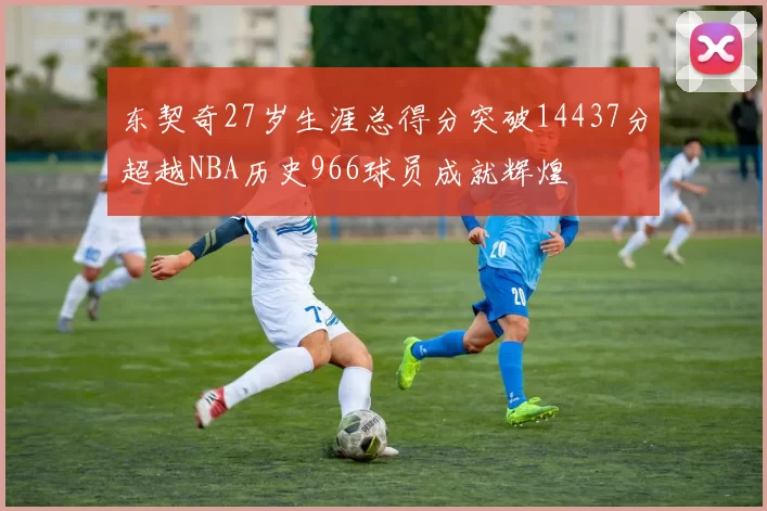 东契奇27岁生涯总得分突破14437分超越NBA历史966球员成就辉煌