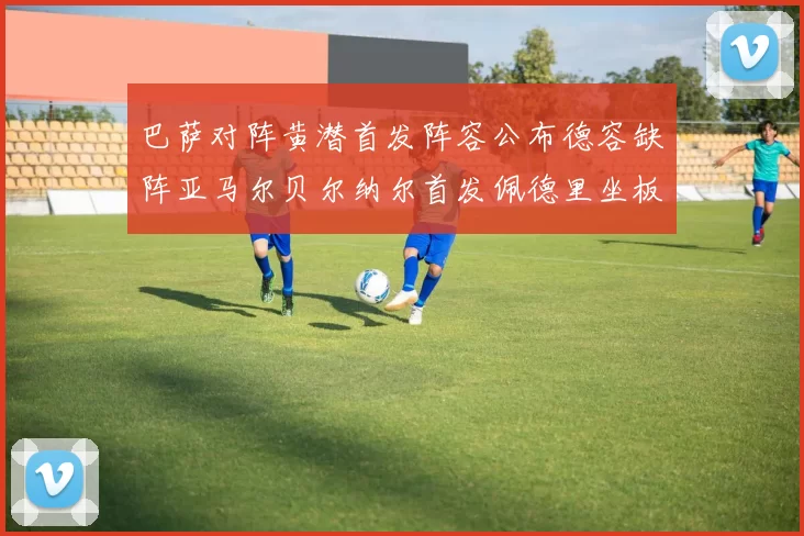 巴萨对阵黄潜首发阵容公布德容缺阵亚马尔贝尔纳尔首发佩德里坐板凳