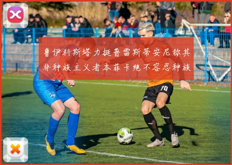 鲁伊科斯塔力挺普雷斯蒂安尼称其非种族主义者本菲卡绝不容忍种族歧视