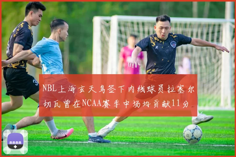 NBL上海玄天鸟签下内线球员拉塞尔切瓦曾在NCAA赛季中场均贡献11分8篮板