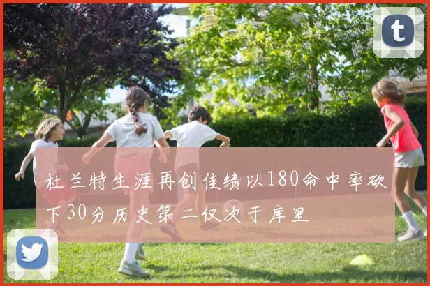 杜兰特生涯再创佳绩以180命中率砍下30分历史第二仅次于库里