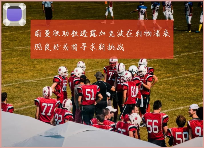 前曼联助教透露加克波在利物浦表现良好或将寻求新挑战