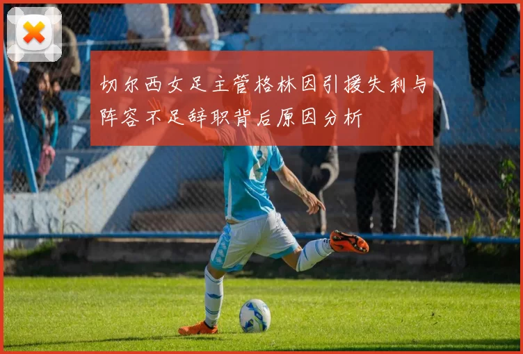 切尔西女足主管格林因引援失利与阵容不足辞职背后原因分析