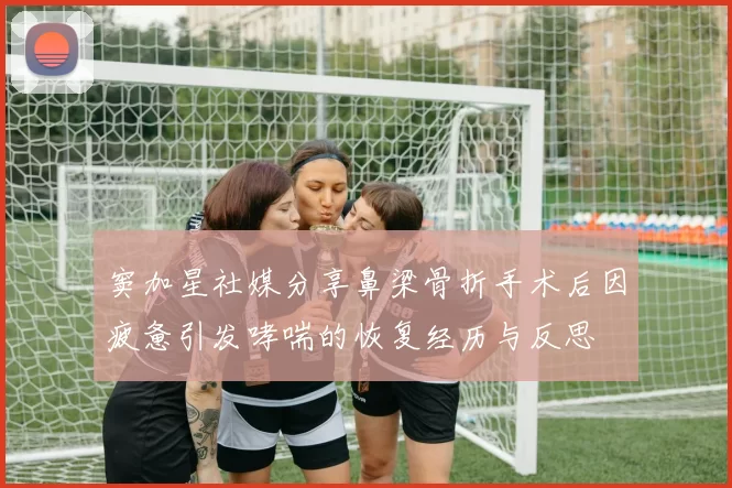 窦加星社媒分享鼻梁骨折手术后因疲惫引发哮喘的恢复经历与反思